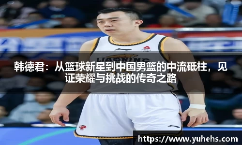 韩德君：从篮球新星到中国男篮的中流砥柱，见证荣耀与挑战的传奇之路
